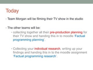 Today
• Team Morgan will be filming their TV show in the studio
• The other teams will be:
• collecting together all their pre-production planning for
their TV show and handing this in to moodle ‘Factual
programming planning’.
• Collecting your individual research, writing up your
findings and handing this in to the moodle assignment
‘Factual programming research’.
 