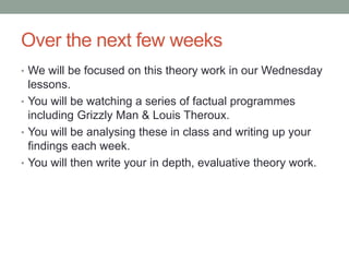Over the next few weeks
• We will be focused on this theory work in our Wednesday
lessons.
• You will be watching a series of factual programmes
including Grizzly Man & Louis Theroux.
• You will be analysing these in class and writing up your
findings each week.
• You will then write your in depth, evaluative theory work.
 