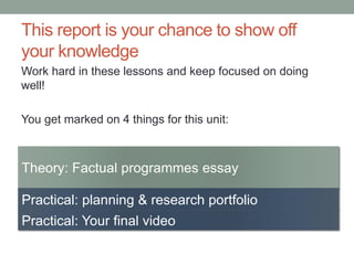 This report is your chance to show off
your knowledge
Work hard in these lessons and keep focused on doing
well!
You get marked on 4 things for this unit:
1. Your understanding of factual programmes
2. Your understanding of the issues which affect factual
programme producers
3. Your planning & research for your show
4. Your final show
Theory: Factual programmes essay
Practical: planning & research portfolio
Practical: Your final video
 
