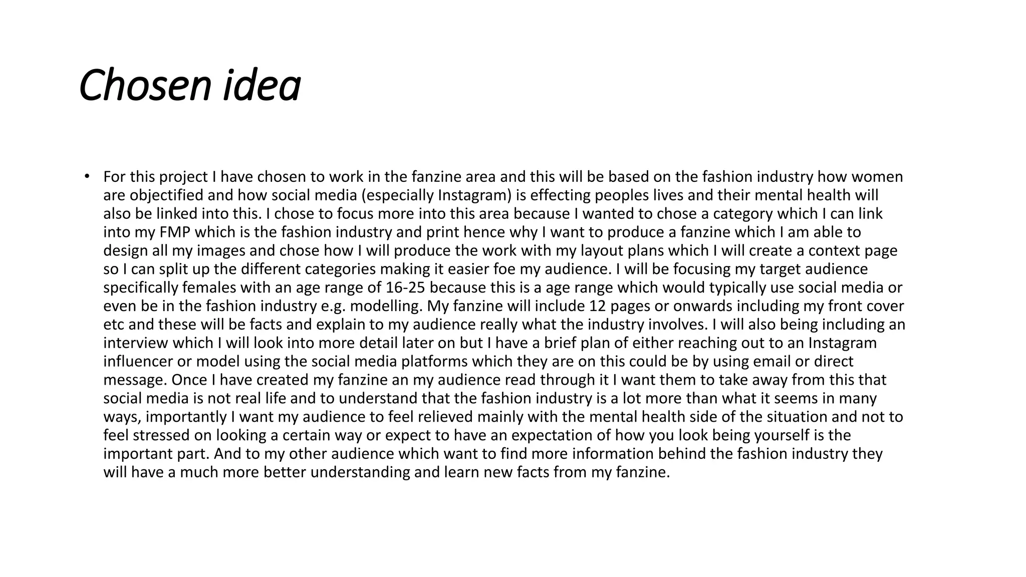 Chosen idea
• For this project I have chosen to work in the fanzine area and this will be based on the fashion industry how women
are objectified and how social media (especially Instagram) is effecting peoples lives and their mental health will
also be linked into this. I chose to focus more into this area because I wanted to chose a category which I can link
into my FMP which is the fashion industry and print hence why I want to produce a fanzine which I am able to
design all my images and chose how I will produce the work with my layout plans which I will create a context page
so I can split up the different categories making it easier foe my audience. I will be focusing my target audience
specifically females with an age range of 16-25 because this is a age range which would typically use social media or
even be in the fashion industry e.g. modelling. My fanzine will include 12 pages or onwards including my front cover
etc and these will be facts and explain to my audience really what the industry involves. I will also being including an
interview which I will look into more detail later on but I have a brief plan of either reaching out to an Instagram
influencer or model using the social media platforms which they are on this could be by using email or direct
message. Once I have created my fanzine an my audience read through it I want them to take away from this that
social media is not real life and to understand that the fashion industry is a lot more than what it seems in many
ways, importantly I want my audience to feel relieved mainly with the mental health side of the situation and not to
feel stressed on looking a certain way or expect to have an expectation of how you look being yourself is the
important part. And to my other audience which want to find more information behind the fashion industry they
will have a much more better understanding and learn new facts from my fanzine.
 