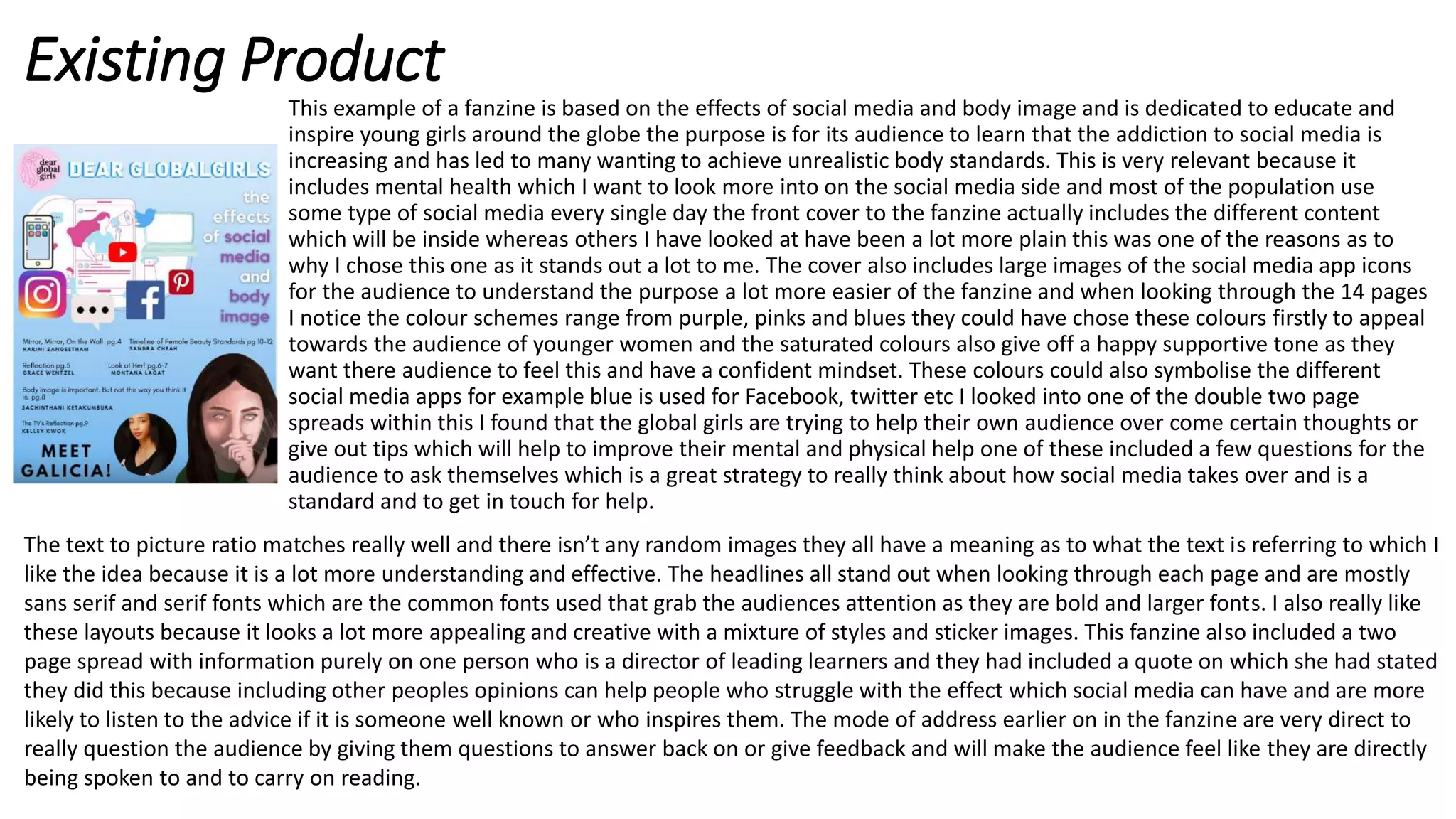 Existing Product
This example of a fanzine is based on the effects of social media and body image and is dedicated to educate and
inspire young girls around the globe the purpose is for its audience to learn that the addiction to social media is
increasing and has led to many wanting to achieve unrealistic body standards. This is very relevant because it
includes mental health which I want to look more into on the social media side and most of the population use
some type of social media every single day the front cover to the fanzine actually includes the different content
which will be inside whereas others I have looked at have been a lot more plain this was one of the reasons as to
why I chose this one as it stands out a lot to me. The cover also includes large images of the social media app icons
for the audience to understand the purpose a lot more easier of the fanzine and when looking through the 14 pages
I notice the colour schemes range from purple, pinks and blues they could have chose these colours firstly to appeal
towards the audience of younger women and the saturated colours also give off a happy supportive tone as they
want there audience to feel this and have a confident mindset. These colours could also symbolise the different
social media apps for example blue is used for Facebook, twitter etc I looked into one of the double two page
spreads within this I found that the global girls are trying to help their own audience over come certain thoughts or
give out tips which will help to improve their mental and physical help one of these included a few questions for the
audience to ask themselves which is a great strategy to really think about how social media takes over and is a
standard and to get in touch for help.
The text to picture ratio matches really well and there isn’t any random images they all have a meaning as to what the text is referring to which I
like the idea because it is a lot more understanding and effective. The headlines all stand out when looking through each page and are mostly
sans serif and serif fonts which are the common fonts used that grab the audiences attention as they are bold and larger fonts. I also really like
these layouts because it looks a lot more appealing and creative with a mixture of styles and sticker images. This fanzine also included a two
page spread with information purely on one person who is a director of leading learners and they had included a quote on which she had stated
they did this because including other peoples opinions can help people who struggle with the effect which social media can have and are more
likely to listen to the advice if it is someone well known or who inspires them. The mode of address earlier on in the fanzine are very direct to
really question the audience by giving them questions to answer back on or give feedback and will make the audience feel like they are directly
being spoken to and to carry on reading.
 