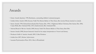 Awards
◦ Emmy Awards (daytime): 1990, Beetlejuice, outstanding children's animated program.
◦ Golden Globe Awards: 2008, Sweeney Todd: The Demon Barber of Fleet Street, Best motion Picture-musical or comedy.
◦ Saturn Awards: 1990, Edward Scissorhands, Best Fantasy film. 1994, A Nightmare Before Christmas, Best fantasy film. 2006,
Corpse Bride, Best Animated Film. 2013, frankenweenie, Best Animated Film.
◦ National Board of Review Awards: 2008, Sweeny Todd: The Demon Barber of Fleet Street, Best Dire
◦ Scream Awards: 2008, Scream Immortal Award for his unique interpretation of horror and fantasy.
◦ Producers Guild of America Awards: 2009, 9, Best Producer.
◦ Golden lion: 2007, lifetime Achievement.
◦ Lacanian Psychoanalysis Prize: 2010, Alice in Wonderland.
 