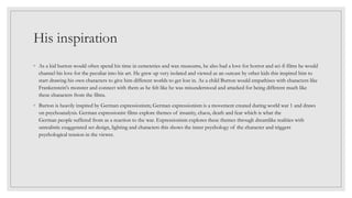 His inspiration
◦ As a kid burton would often spend his time in cemeteries and wax museums, he also had a love for horror and sci-fi films he would
channel his love for the peculiar into his art. He grew up very isolated and viewed as an outcast by other kids this inspired him to
start drawing his own characters to give him different worlds to get lost in. As a child Burton would empathises with characters like
Frankenstein's monster and connect with them as he felt like he was misunderstood and attacked for being different much like
these characters from the films.
◦ Burton is heavily inspired by German expressionism; German expressionism is a movement created during world war 1 and draws
on psychoanalysis. German expressionist films explore themes of insanity, chaos, death and fear which is what the
German people suffered from as a reaction to the war. Expressionism explores these themes through dreamlike realities with
unrealistic exaggerated set design, lighting and characters this shows the inner psychology of the character and triggers
psychological tension in the viewer.
 