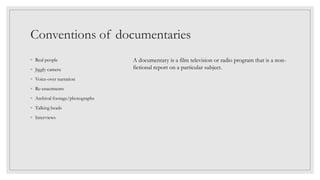 Conventions of documentaries
◦ Real people
◦ Jiggly camera
◦ Voice-over narration
◦ Re-enactments
◦ Archival footage/photographs
◦ Talking heads
◦ Interviews
A documentary is a film television or radio program that is a non-
fictional report on a particular subject.
 