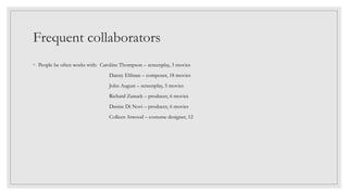 Frequent collaborators
◦ People he often works with: Caroline Thompson – screenplay, 3 movies
Danny Elfman – composer, 18 movies
John August – screenplay, 5 movies
Richard Zanuck – producer, 6 movies
Denise Di Novi – producer, 6 movies
Colleen Atwood – costume designer, 12
 