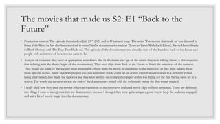 The movies that made us S2: E1 “Back to the
Future”
◦ Production context: The episode first aired on July 23rd, 2021 and is 49 minuets long. The series ‘The movies that made us’ was directed by
Brian Volk-Weiss he has also been involved in other Netflix documentaries such as ‘Down to Earth With Zach Efron’, ‘Kevin Hearts Guide
to Black History’ and ‘The Toys That Made us’. This episode of the documentary was aimed at fans of the franchise back to the future and
people with an interest of how movies came to be.
◦ Analysis of elements: they used an appropriate soundtrack that fit the theme and age of the movie they were talking about. A title sequence
that is fitting with the theme/topic of the documentary. They used clips from Back to the Future to finish the sentences of the narrator.
They would use some of the big and most memorable effects from the movie as transitions to the interviews as they were talking about
those specific scenes. Name tags with peoples job/role and name would come up on screen when it would change to a different person
being interviewed, they made the tags look like they were written on crumpled up paper as this was fitting for the film having been set in a
school. The words the narrator uses at the end of the documentary mixed with the soft music makes the film sound magical.
◦ I really liked how they used the movies effects as transitions to the interviews and used movie clips to finish sentences. These are definitely
two things I want to incorporate into my documentary because I thought they were quite unique a good way to keep the audience engaged
and add a bit of movie magic into the documentary.
 
