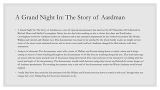 A Grand Night In: The Story of Aardman
◦ A Grand Night In: The Story of Aardman is a one off episode documentary that aired on the 26th December 2015 directed by
Richard Mears and Merlin Crossingham. Mears has also had roles working on the tv shows first dates and EastEnders,
Crossingham works for Aardman studios as a director and in the animation department he has worked on projects like Morph,
Wallace and Gromit and Chicken run. This documentary was made to be watched by the whole family to give an insight to how
some of the most iconic animated movies and tv shows were made and how Aardman changed the film industry with their
animations.
◦ Analysis of elements: The documentary starts with a scene of Wallace and Gromit sitting down to watch a show and it keeps
cutting to scenes of them watching throughout the documentary so it’s like they are watching along with you. They had name tags
on screen with the name and job/role of the person being interviewed. The voice and tone of the narrator is very fitting with the
mood and topic of the documentary. The documentary would switch between using clips/scenes and behind the scenes images of
all Aardman productions. The wording the narrator uses at the end of the documentary makes the Whole Aardman world sound
magical.
◦ I really liked how they made the documentary look like Wallace and Gromit were sat down to watch it with you I thought that was
unique but a very fitting thing for those two characters to do.
 