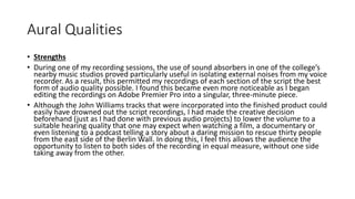 Aural Qualities
• Strengths
• During one of my recording sessions, the use of sound absorbers in one of the college’s
nearby music studios proved particularly useful in isolating external noises from my voice
recorder. As a result, this permitted my recordings of each section of the script the best
form of audio quality possible. I found this became even more noticeable as I began
editing the recordings on Adobe Premier Pro into a singular, three-minute piece.
• Although the John Williams tracks that were incorporated into the finished product could
easily have drowned out the script recordings, I had made the creative decision
beforehand (just as I had done with previous audio projects) to lower the volume to a
suitable hearing quality that one may expect when watching a film, a documentary or
even listening to a podcast telling a story about a daring mission to rescue thirty people
from the east side of the Berlin Wall. In doing this, I feel this allows the audience the
opportunity to listen to both sides of the recording in equal measure, without one side
taking away from the other.
 