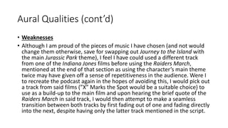 Aural Qualities (cont’d)
• Weaknesses
• Although I am proud of the pieces of music I have chosen (and not would
change them otherwise, save for swapping out Journey to the Island with
the main Jurassic Park theme), I feel I have could used a different track
from one of the Indiana Jones films before using the Raiders March,
mentioned at the end of that section as using the character’s main theme
twice may have given off a sense of repetitiveness in the audience. Were I
to recreate the podcast again in the hopes of avoiding this, I would pick out
a track from said films (”X” Marks the Spot would be a suitable choice) to
use as a build-up to the main film and upon hearing the brief quote of the
Raiders March in said track, I would then attempt to make a seamless
transition between both tracks by first fading out of one and fading directly
into the next, despite having only the latter track mentioned in the script.
 