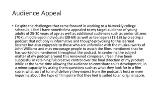 Audience Appeal
• Despite the challenges that came forward in working to a bi-weekly college
schedule, I feel I have nonetheless appealed to my target audience of young
adults of 25-30 years of age as well as additional audiences such as senior citizens
(70+), middle-aged individuals (30-69) as well as teenagers (13-18) by creating a
podcast that not only is informative and thought-provoking to the learned
listener but also enjoyable to those who are unfamiliar with the musical works of
John Williams and may encourage people to watch the films mentioned that he
has worked on mentioned throughout the podcast. In centering the subject
matter of my podcast around this renowned composer, I feel I have been
successful in retaining full creative control over the final direction of my product
while at the same time allowing the audience to contribute to its development, in
a minor capacity, by asking them questions such as what they look for in a film
score, what sort of tone of delivery they expect from the podcast's host or even
inquiring about the type of film genre that they feel is suited to an original score.
 