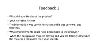 Feedback 1
• What did you like about the product?
• your narrative is clear
• The information was very informative and it was very well put
together.
• What improvements could have been made to the product?
• when the background music is playing and you are talking sometimes
the music is a bit louder than your speech.
 