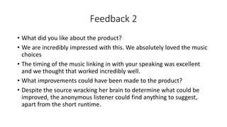 Feedback 2
• What did you like about the product?
• We are incredibly impressed with this. We absolutely loved the music
choices
• The timing of the music linking in with your speaking was excellent
and we thought that worked incredibly well.
• What improvements could have been made to the product?
• Despite the source wracking her brain to determine what could be
improved, the anonymous listener could find anything to suggest,
apart from the short runtime.
 