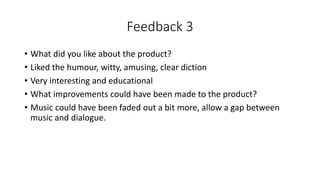 Feedback 3
• What did you like about the product?
• Liked the humour, witty, amusing, clear diction
• Very interesting and educational
• What improvements could have been made to the product?
• Music could have been faded out a bit more, allow a gap between
music and dialogue.
 