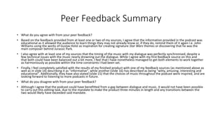 Peer Feedback Summary
• What do you agree with from your peer feedback?
• Based on the feedback provided from at least one or two of my sources, I agree that the information provided in the podcast was
educational as it allowed the audience to learn things they may not already know or, if they do, remind them of it again I.e. John
Williams using the works of Gustav Holst as inspiration for creating signature Star Wars themes or discovering that he was the
main composer behind Jurassic Park.
• I also agree with at least one of my sources that the timing of the music with my dialogue was perfectly synchronised, despite a
few technical issues with the music nearly drowning out the dialogue. While I agree with my first feedback source on this and
that both could have been balanced out a bit more, I feel that I have nonetheless managed to get both elements to work together
as harmoniously as possible within the time constraints I had been set.
• Finally, I feel completely satisfied with the results of my finished product with one of my feedback sources (as mentioned above as
well as in slide 14) describing it as "informative", while another (slide 16) has described as being "witty, amusing, interesting and
educational". Additionally, they have also stated (slide 15) that the choices of music throughout the podcast were inspired, and are
looking forward to listening to more podcasts in future.
• What do you disagree with from your peer feedback?
• Although I agree that the podcast could have benefitted from a gap between dialogue and music, it would not have been possible
to carry out this editing task, due to the mandate to make the product three minutes in length and any transitions between the
two would likely have exceeded said mandate.
 