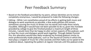 Peer Feedback Summary
• Based on the feedback provided by my peers, whose identities are to remain
completely anonymous, I would be prepared to make the following changes:
• Editing – While I am nonetheless proud of my efforts in getting both music and
dialogue to work seamlessly as possible, a few audio glitches still remain,
sometimes causing the music to drown out my words and make them nearly
inaudible. Although it would have not been possible to do so, given the mandate
provided by college to give the finished product a maximum length of three
minutes, I would more than be happy to alter certain aspects of the podcast, such
as how the music and dialogue would work together. Through Adobe Premier
Pro, this alteration would have likely rendered my finished podcast similar to
more professionally-made podcasts, such as The Sound of Cinema in which the
host plays a snippet of music for a few seconds and then fades out to speak to the
audience about, repeating the pattern at regular intervals until the podcast ends.
 