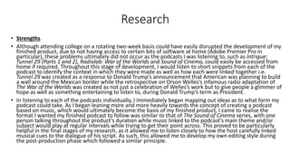 Research
• Strengths
• Although attending college on a rotating two-week basis could have easily disrupted the development of my
finished product, due to not having access to certain bits of software at home (Adobe Premier Pro in
particular), these problems ultimately did not occur as the podcasts I was listening to, such as Intrigue:
Tunnel 29 (Parts 1 and 2), Radiolab: War of the Worlds and Sound of Cinema, could easily be accessed from
home if required. Throughout this stage of development, I would listen to short snippets from each of the
podcast to identify the context in which they were made as well as how each were linked together i.e.
Tunnel 29 was created as a response to Donald Trump’s announcement that American was planning to build
a wall around the Mexican border while the retrospective on Orson Welles’s infamous radio adaptation of
The War of the Worlds was created as not just a celebration of Welles’s work but to give people a glimmer of
hope as well as something entertaining to listen to, during Donald Trump’s term as President.
• In listening to each of the podcasts individually, I immediately began mapping out ideas as to what form my
podcast could take. As I began leaning more and more heavily towards the concept of creating a podcast
based on music, which would ultimately become the basis of my finished product, I came to realise the
format I wanted my finished podcast to follow was similar to that of The Sound of Cinema series, with one
person talking throughout the product’s duration while music linked to the podcast’s main theme and/or
subject would play at regular intervals while trying to get their point across. This proved to be particularly
helpful in the final stages of my research, as it allowed me to listen closely to how the host carefully linked
musical cues to the dialogue of his script. As such, this allowed me to develop my own editing style during
the post-production phase which followed a similar principle.
 