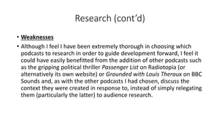 Research (cont’d)
• Weaknesses
• Although I feel I have been extremely thorough in choosing which
podcasts to research in order to guide development forward, I feel it
could have easily benefitted from the addition of other podcasts such
as the gripping political thriller Passenger List on Radiotopia (or
alternatively its own website) or Grounded with Louis Theroux on BBC
Sounds and, as with the other podcasts I had chosen, discuss the
context they were created in response to, instead of simply relegating
them (particularly the latter) to audience research.
 