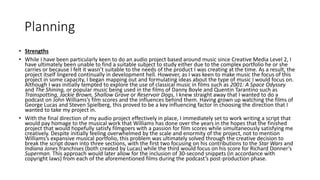 Planning
• Strengths
• While I have been particularly keen to do an audio project based around music since Creative Media Level 2, I
have ultimately been unable to find a suitable subject to study either due to the complex portfolio he or she
carries or because I felt it wasn’t suitable to the needs of the product I was creating at the time. As a result, the
project itself lingered continually in development hell. However, as I was keen to make music the focus of this
project in some capacity, I began mapping out and formulating ideas about the type of music I would focus on.
Although I was initially tempted to explore the use of classical music in films such as 2001: A Space Odyssey
and The Shining, or popular music being used in the films of Danny Boyle and Quentin Tarantino such as
Trainspotting, Jackie Brown, Shallow Grave or Reservoir Dogs, I knew straight away that I wanted to do a
podcast on John Williams’s film scores and the influences behind them. Having grown up watching the films of
George Lucas and Steven Spielberg, this proved to be a key influencing factor in choosing the direction that I
wanted to take my project in.
• With the final direction of my audio project effectively in place, I immediately set to work writing a script that
would pay homage to the musical work that Williams has done over the years in the hopes that the finished
project that would hopefully satisfy filmgoers with a passion for film scores while simultaneously satisfying me
creatively. Despite initially feeling overwhelmed by the scale and enormity of the project, not to mention
Williams’s expansive musical portfolio, this problem was ultimately solved through the creative decision to
break the script down into three sections, with the first two focusing on his contributions to the Star Wars and
Indiana Jones franchises (both created by Lucas) while the third would focus on his score for Richard Donner’s
Superman. This approach would later allow for the inclusion of 30-second snippets (in accordance with
copyright laws) from each of the aforementioned films during the podcast’s post-production phase.
 