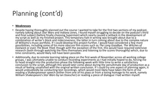 Planning (cont’d)
• Weaknesses
• Despite having thoroughly planned out the course I wanted to take for the first two sections of my podcast,
namely talking about Star Wars and Indiana Jones, I found myself struggling to decide on the podcast’s third
and final subject (before finally choosing Superman) which nearly caused a setback in the development of
my script as well as my finished project. This temporary halt in writing was brought about due to a
combination of writer’s block and indecisiveness, the latter in turn coming about due to the complex nature
of Williams’s music portfolio. If I could develop this project further, I would have considered a few more
possibilities, including some of his more obscure film scores such as The Long Goodbye, The Witches of
Eastwick or even The Book Thief, though with the exception of the first, this would have required extensive
research (both through watching the films themselves and listening to the scores thoroughly) which, due to
time constraints, would likely not have been possible.
• Additionally, due to remote learning taking place on the first week of November across all working college
groups, I was ultimately unable to conduct recording experiments as I had initially hoped to do, forcing me
to head straight into the production phase the following week with little time to write a satisfactory
conclusion to the script, although this would later come about during the penultimate day of production as a
result of feeling unsatisfied with the original written conclusion. If I could try one aspect of planning again, it
would undoubtedly be conducting test recordings, which would most likely have taken the form of me
reading a Shakespearean speech (either from one of his plays or from a loving homage to his work, namely
William Shakespeare’s Star Wars by Ian Doescher) or reading a piece of dialogue I had written myself.
 