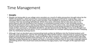 Time Management
• Strengths
• Despite not being able to use college voice recorders as a result of safety precautions brought about by the
COVID-19 pandemic, which would have necessitated items being quarantined for several days, I was
ultimately able to save time by using a voice recorder I had installed on my phone with the intention of
creating a few test recordings beforehand. While these tests ultimately did not take place due to my
preoccupancy with the Aesthetica Film Festival, it nonetheless proved useful in two recording sessions
during the production phase. Having recorded two versions of the same script, one already clocking in at
three minutes without any editing and the other featuring the script being recorded in full along with a
newly-written conclusion, I ultimately decided to use the second version feeling it to be more thought-out
and less rushed than the first which, in turn, provided freedom for multiple editing opportunities in keeping
with my methodical working nature.
• Although I had not decided upon incorporating tracks written by Williams into the finished product until
early into post-production, save for the opening Star Wars fanfare (which I had planned on using during the
project’s early development phase), I was nonetheless able to acquire the tracks I needed within two days
while still meeting the deadline that had been set. To do this, however, I would have to purchase the tracks
digitally, thereby allowing me to legally use them in my podcast without fear of incurring a copyright lawsuit
(something which I feel could have easily benefitted my yoga project, had I thought of the approach back
then).
 