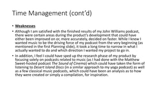 Time Management (cont’d)
• Weaknesses
• Although I am satisfied with the finished results of my John Williams podcast,
there were certain areas during the product’s development that could have
either been improved on or, more accurately, decided on faster. While I knew I
wanted music to be the driving force of my podcast from the very beginning (as
mentioned in the first Planning slide), it took a long time to narrow in what I
actually wanted to do and which direction I wanted my project to go in.
• In addition, I feel I could have sped up the research phase of my product by
focusing solely on podcasts related to music (as I had done with the Matthew
Sweet-hosted podcast The Sound of Cinema) which could have taken the form of
listening to Desert Island Discs (in a similar approach to my yoga podcast) as well
as a few classical music podcasts, which could have been an analysis as to how
they were created or simply a compilation, for inspiration.
 