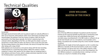Technical Qualities
Similarities:
Although Sound of Cinema (left) and my podcast (right) are radically different in
their use of resources, both podcasts utilise music extensively according to the
theme/subject the podcast’s host has chosen to explore. With the former,
particularly in the Deep Space episode, the theme is adventuring to the
unknown which, depending on the film, can often give the viewer a sense of
excitement or dread. With the latter, the theme is more or less the same with
the focus being, based on the choice of tracks, the sense of triumph that comes
after taking such a leap of faith.
Both podcasts are structured as a one-person show, with the host recording
material based on a script they have written. While the content is mostly
analytical in nature, their passion for the subject they are studying shows in
their delivery and tone of voice, which is always extremely important to how
the finished product is perceived by others.
Differences:
One of the key differences between my podcast and the Sound of
Cinema are the resources (briefly touched upon in Similarities) used
to create them. While the former will undoubtedly have been
recorded using a recording booth in the BBC studio or software set up
by the host himself, such as a microphone, sound speakers and a
laptop, my podcast was recorded using only a voice recorder installed
my phone.
Additionally, the length of time both programs run for is another key
difference. Episodes of The Sound of Cinema usually vary in length,
often clocking in at half an hour but, if the subject requires a long
time, can last up to 45 minutes or even an hour. By comparison, my
John Williams podcast is considerably shorter, clocking in at three
minutes as a result of a mandate set by college.
 