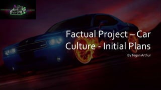 Factual Project – Car
Culture - Initial Plans
ByTegan Arthur
 