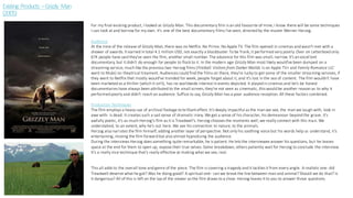 Existing Products –Grizzly Man
(2005)
For my final existing product, I looked at Grizzly Man. This documentary film is an old favourite of mine, I know there will be some techniques
I can look at and borrow for my own. It's one of the best documentary films I've seen, directed by the master Werner Herzog.
Audience
At the time of the release of Grizzly Man, there was no Netflix. No Prime. No Apple TV. The film opened in cinemas and wasn't met with a
shower of awards. It earned in total 4.1 million USD, not exactly a blockbuster. To be frank, it performed very poorly. Over on Letterboxd only
67K people have said they've seen the film, another small number. The aduience for this film was small, narrow. It's an excellent
documentary, but it didn't do enough for people to flock to it. In the modern age Grizzly Man most likely would've been dumped on a
streaming service, much like the previous two Herzog films (Fireball: Visitors from Darker Worlds is on Apple TV+ and Family Romance LLC
went to Mubi) no theatrical treament. Audiences could find the films on there, they're lucky to get some of the smaller streaming servives, if
they went to Netflix thet mostly would've trended for week, people forget about it, and it's lost in the sea of content. The film wouldn't have
been marketed as a thriller (which it isn't), has no worldwide interest in events depicted. It played in cinemas and let's be honest
documentaries have always been attributed to the small screen, they're not seen as cinematic, this would be another reason as to why it
performed poorly and didn't reach an audience. Suffice to say, Grizzly Man has a poor audience reception. All these factors combined.
Production Techniques
The film employs a heavy use of archival footage to brilliant effect. It's deeply impactful as the man we see, the man we laugh with, look in
awe with- is dead. It creates such a sad sense of dramatic irony. We get a sense of his character, his demeanour- beyond the grave. It's
awfully poetic, it's as much Herzog's film as it is Treadwell's. Herzog chooses the moments well; we really connect with this man. We
understabnd, to an extent, why he's out here. We see his connection to nature, to the animals.
Herzog also narrates the film himself, adding another layer of perspective. Not only his soothing voice but his words help us understand, it's
entertaining, moving the film forward but also almost hypnotising the audience.
During the interviews Herzog does something quite remarkable, he is patient. He lets the interviewee answer his questions, but he leaves
space at the end for them to open up, expose their true selves. Some breakdown, others patiently wait for Herzog to conclude the interview.
It's a really nice technique that's really effective at making what we see, real.
This all adds to the overall tone and genre of the piece. The film is covering a tragedy and it tackles it from every angle. A realistic one- did
Treadwell deserve what he got? Was he doing good? A spiritual one- can we break the line between man and animal? Should we do that? Is
it dangerous? All of this is left on the lap of the viewer as the film draws to a close. Herzog leaves it to you to answer those questions.
 