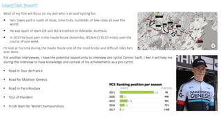 Subject/Topic Research
Most of my film will focus on my dad who is an avid cycling fan.
▪ He's taken part in loads of races, time trials, hundreds of bike rides all over the
world.
▪ He was apart of team GB and did a triathlon in Adelaide, Austraila.
▪ In 2017 he took part in the Haute Route Dolomites, 853km (530.03 miles) over the
course of one week.
I'll look at his time during the Haute Route one of the most brutal and difficult rides he's
ever done.
For another interviewee, I have the potential opportunity to interview pro cyclist Connor Swift. I feel it will help me
during the interview to have knowledge and context of his achievements as a pro cyclist.
• Road in Tour de France
• Road for Madison Genesis
• Road in Paris Roubaix
• Tour of Flanders
• In GB Team for World Championships
 