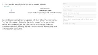 I wanted to concretely know how people ride their bikes. If someone chose
'yes' but rides it every 6 months, that isn't a proper 'yes'. 4 out of the 6
people who answered 'yes' use it for exercise, this narrows down my
audience even more, showing me that I need to include more aspects that
will entice non-cycling fans.
 