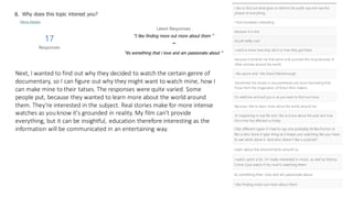 Next, I wanted to find out why they decided to watch the certain genre of
documentary, so I can figure out why they might want to watch mine, how I
can make mine to their tatses. The responses were quite varied. Some
people put, because they wanted to learn more about the world around
them. They're interested in the subject. Real stories make for more intense
watches as youknow it's grounded in reality. My film can't provide
everything, but it can be insightful, education therefore interesting as the
information will be communicated in an entertaining way.
 