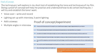 Proof ofConcept
The technqiuesI will explore in my short test of establishing the tone and technqiuesof my film.
Doing a proof of conceptwill help me practise and understand how to do certain technquies. I
will try and establish the tone I want.
• Voive-over – write and record
• Lighting set-up with interview, 3-point lighting
• Add cutaways
• Multiple angles in interview
 