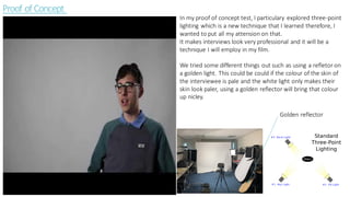 Proof of Concept
In my proof of concept test, I particulary explored three-point
lighting which is a new technique that I learned therefore, I
wanted to put all my attension on that.
It makes interviews look very professional and it will be a
technique I will employ in my film.
We tried some different things out such as using a refletor on
a golden light. This could be could if the colour of the skin of
the interviewee is pale and the white light only makes their
skin look paler, using a golden reflector will bring that colour
up nicley.
Golden reflector
 