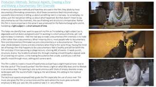 Production Methods- Technical Aspects, Creating aTone
andMaking aDocumentary Film Cinematic
In terms of production methodsand howthey areused in the film, they abide by most
documentaryfilmmaking conventions. Allof these conventionsfeed into prodcuing a
successful documentaryin telling us aboutsomething realin a real way- no screenplay, no
actors, just the realperson telling us about whathappened. Butthat doesn't mean to say
documentariescan'tbe cinematic, the use of editing and structureis immperative. Rather
this film is morecorportaein the sense it was produced for theNationalGeographic and its
handeling a lightsubject in a shortamountof time.
This helps me identify howI wantto approch myfilm as I'm tackeling a light subject (as in,
digestable and not doom and gloom) and I'm working in a shortamountof time, yet I still
wantto keep it cinematic. I feel the real way to make a documentaryfilm cinematic is to make
a film rather than a documentary. WhatI mean by this is, most peoplerefer to documentary
films and documentaryfilmmakersas just a documemtaryor a documentarian. Thereisa
clear divide between cinema and documentarywhen they'rethe same thing. Having the mind
set of having a film that happensto be a documentaryI feel is healthy and will be benfit the
film and stop it from becoming a college lecture, a boring ABCof events. It needs punch,
structure, drama. You'reableto achieve this through creating a mood (hopeful, exposé-style
of uncovering corruption, crimemaking theaudience feel unsafe, scared) you craftthat
specific mood through music, editing and camera work.
This film is able to create a mood of hopefulnessand perhapsa slight mystical tone- due to
the title card of "The SnowGuardian"the film shines a lighton what Billy does and his lifestyle
in an enviousway. The opening is also quite ominouswith shots of empty, desolate snowy
landscapeswith the sound of bells ringing as the wind blows, this adding to the mystical
undertones.
The technical aspects employed help guide the film especially the use of voice-over. The
music also gives the film a curioustone and the partswhere the music goes quiteadd
emphasis to Billy just said, lets the audience take it in- very effective.
 