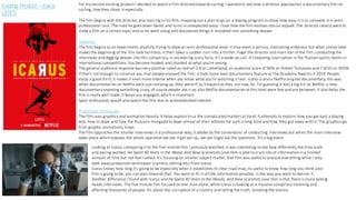 Existing Product –Icarus
(2017)
For my second existing product I decided to watch a film directed towards cycling. I wanted to see how a director approaches a documentary film on
cycling, how they shoot it especially.
The film begins with the director, also starring in his film, mapping out a plan to go on a doping program to show how easy it is to compete in a semi-
professional race. The road he goes down twists and turns in unexpected ways. I love how the film evolves into an exposé. The director clearly went to
make a film on a certain topic and as he went along and discovered things it morphed into something deeper.
Audience
The film begins as an experiment, playfully trying to dope at semi-professional level- it may seem a serious, interesting endenour but what comes later
makes the beginning of the film look harmless. It then takes a sudden turn into a thriller. Fogel the director and main star of the film, conducting the
interviews and digging deeper into this conspiracy, is uncovering scary facts. It’s a wake-up call. It's expsoing courruption in the Russian sports teams in
international competitions. You become hooked and shocked at what you're seeing.
The general audience response was very positive rated an overall 3.8 on Letterboxd, an audience score of 94% on Rotten Tomatoes and 7.9/10 on IMDB.
If that's not enough to convince you that people enjoyed the film, it took home best documentary feature at The Academy Awards in 2019. People
enjoy a good thrill; it makes it even more intense when you know what you're watching is real. Icarus is also a Netflix original documentary, this was
when documentaries on Netflix were just ramping up, they weren't as frequent as they are now. So, I'm guessing it was a big hit on Netflix- a new
documentary exposing something crazy, of course people ate it up also Netflix documentaries at this level were few and are between. It also helps the
film is really well made. It keeps you engaged, which is important.
Sport enthusiasts would also watch the film due to preestablished interest.
Production Techniques
The film uses graphics and animation heavily. It helps explain to us the complicated matters at hand. It attempts to explain how you get past a doping
test, how to dope and how the Russians mangaed to dope almost all their athletes for such a long time and how they got away with it. The graphics go
from graphs, animations, maps.
The film approches the smaller interviews in a professional way, it abides by the conventions of conducting interviews but when the main interview
takes place which exposes the whole oparation we see it get set-up, we see Fogel ask the questions. It's a big event.
Looking at Icarus, comparing it to the five-minute film I previouly watched, it was interesting to see how differently the time scale
and pacing worked. He Spent 40 Years in the Wood, And Now Scienetists Love Him is able to cram lots of information in a limited
amount of time but not feel rushed. It's focusing on smaller subject matter, that film was useful to analyse everything while I only
took away production techniques (camera, editing etc) from Icarus.
Icarus knows how long it's going to be especially when it establishes its clear road map, its useful to know how long you think your
film is going to be, you can plan towards that. You want to fit in all the information possible, in the way you want to deliver it.
Another difference I found with Icarus and He Spent 40 Years in the Woods, And Now Scientists Love Him is that there is more talking
heads interviews. The five-minute film focused on one man alone, while Icarus is looking at a massive conspiracy involving and
affecting thousands of people. It's about the corruption of a country and telling the truth, breaking the silence.
 