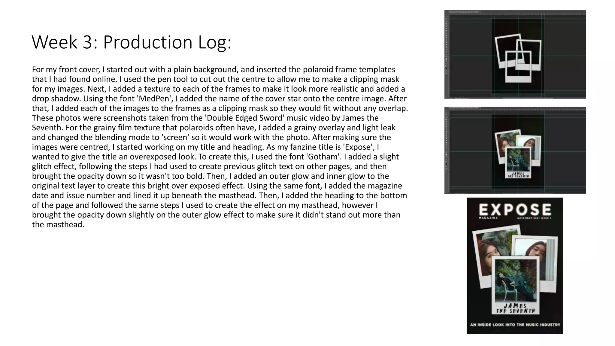 For my front cover, I started out with a plain background, and inserted the polaroid frame templates
that I had found online. I used the pen tool to cut out the centre to allow me to make a clipping mask
for my images. Next, I added a texture to each of the frames to make it look more realistic and added a
drop shadow. Using the font 'MedPen', I added the name of the cover star onto the centre image. After
that, I added each of the images to the frames as a clipping mask so they would fit without any overlap.
These photos were screenshots taken from the 'Double Edged Sword' music video by James the
Seventh. For the grainy film texture that polaroids often have, I added a grainy overlay and light leak
and changed the blending mode to 'screen' so it would work with the photo. After making sure the
images were centred, I started working on my title and heading. As my fanzine title is 'Expose', I
wanted to give the title an overexposed look. To create this, I used the font 'Gotham'. I added a slight
glitch effect, following the steps I had used to create previous glitch text on other pages, and then
brought the opacity down so it wasn't too bold. Then, I added an outer glow and inner glow to the
original text layer to create this bright over exposed effect. Using the same font, I added the magazine
date and issue number and lined it up beneath the masthead. Then, I added the heading to the bottom
of the page and followed the same steps I used to create the effect on my masthead, however I
brought the opacity down slightly on the outer glow effect to make sure it didn't stand out more than
the masthead.
Week 3: Production Log:
 