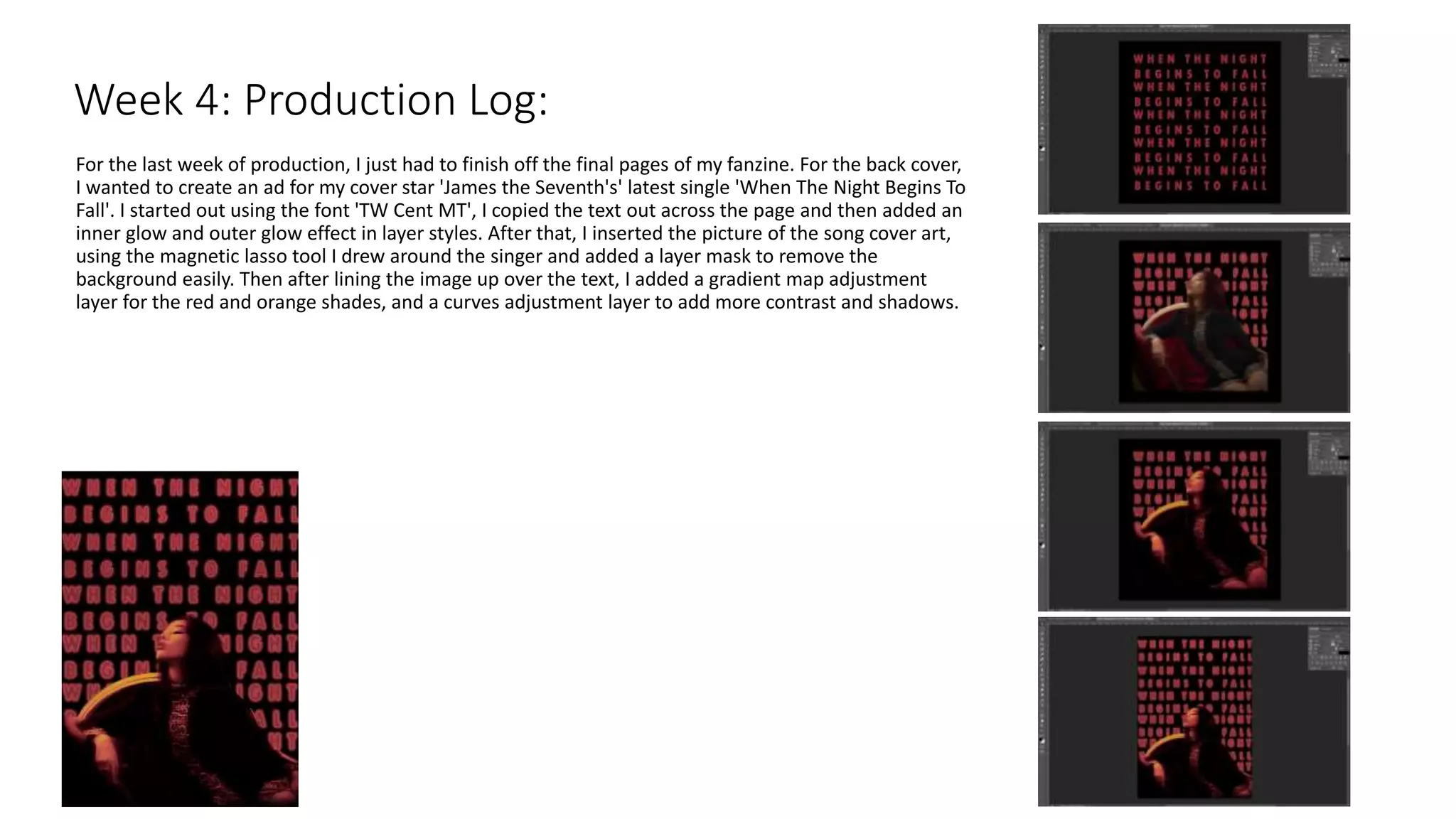 For the last week of production, I just had to finish off the final pages of my fanzine. For the back cover,
I wanted to create an ad for my cover star 'James the Seventh's' latest single 'When The Night Begins To
Fall'. I started out using the font 'TW Cent MT', I copied the text out across the page and then added an
inner glow and outer glow effect in layer styles. After that, I inserted the picture of the song cover art,
using the magnetic lasso tool I drew around the singer and added a layer mask to remove the
background easily. Then after lining the image up over the text, I added a gradient map adjustment
layer for the red and orange shades, and a curves adjustment layer to add more contrast and shadows.
Week 4: Production Log:
 