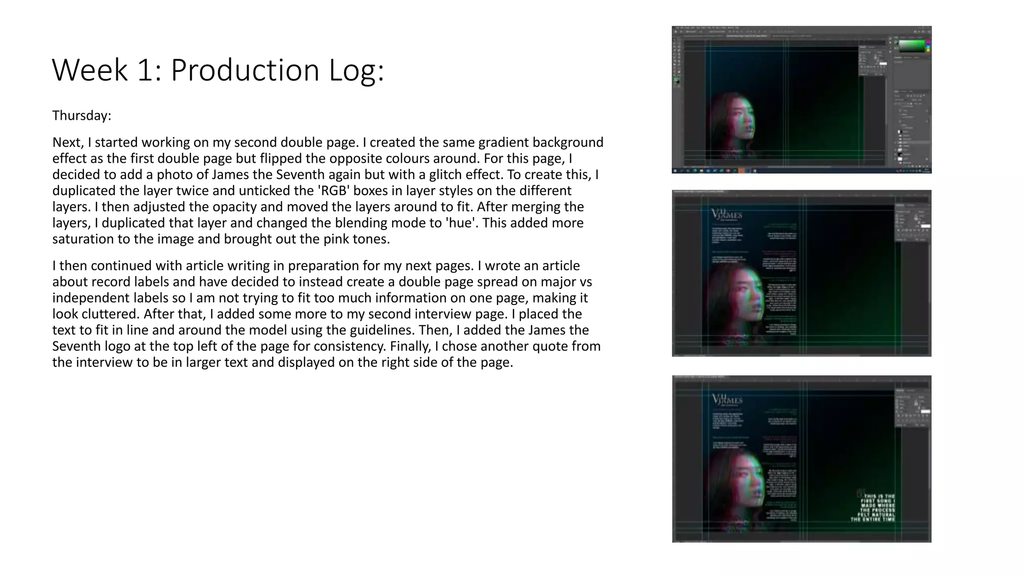 Thursday:
Next, I started working on my second double page. I created the same gradient background
effect as the first double page but flipped the opposite colours around. For this page, I
decided to add a photo of James the Seventh again but with a glitch effect. To create this, I
duplicated the layer twice and unticked the 'RGB' boxes in layer styles on the different
layers. I then adjusted the opacity and moved the layers around to fit. After merging the
layers, I duplicated that layer and changed the blending mode to 'hue'. This added more
saturation to the image and brought out the pink tones.
I then continued with article writing in preparation for my next pages. I wrote an article
about record labels and have decided to instead create a double page spread on major vs
independent labels so I am not trying to fit too much information on one page, making it
look cluttered. After that, I added some more to my second interview page. I placed the
text to fit in line and around the model using the guidelines. Then, I added the James the
Seventh logo at the top left of the page for consistency. Finally, I chose another quote from
the interview to be in larger text and displayed on the right side of the page.
Week 1: Production Log:
 