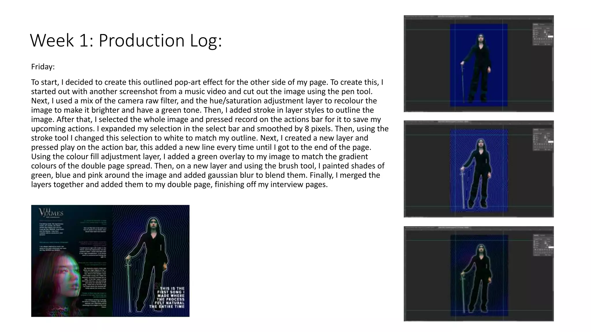 Friday:
To start, I decided to create this outlined pop-art effect for the other side of my page. To create this, I
started out with another screenshot from a music video and cut out the image using the pen tool.
Next, I used a mix of the camera raw filter, and the hue/saturation adjustment layer to recolour the
image to make it brighter and have a green tone. Then, I added stroke in layer styles to outline the
image. After that, I selected the whole image and pressed record on the actions bar for it to save my
upcoming actions. I expanded my selection in the select bar and smoothed by 8 pixels. Then, using the
stroke tool I changed this selection to white to match my outline. Next, I created a new layer and
pressed play on the action bar, this added a new line every time until I got to the end of the page.
Using the colour fill adjustment layer, I added a green overlay to my image to match the gradient
colours of the double page spread. Then, on a new layer and using the brush tool, I painted shades of
green, blue and pink around the image and added gaussian blur to blend them. Finally, I merged the
layers together and added them to my double page, finishing off my interview pages.
Week 1: Production Log:
 