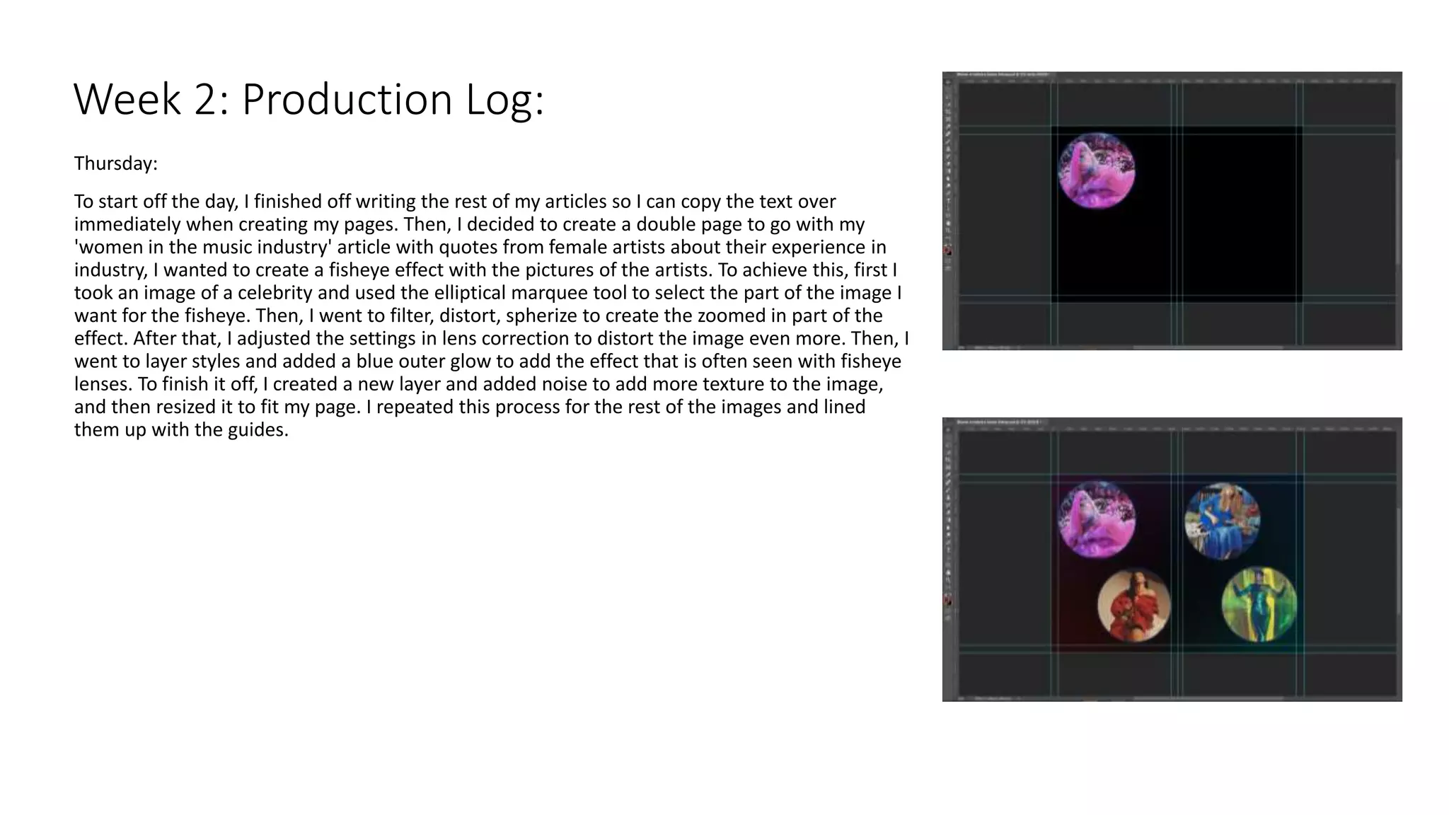 Thursday:
To start off the day, I finished off writing the rest of my articles so I can copy the text over
immediately when creating my pages. Then, I decided to create a double page to go with my
'women in the music industry' article with quotes from female artists about their experience in
industry, I wanted to create a fisheye effect with the pictures of the artists. To achieve this, first I
took an image of a celebrity and used the elliptical marquee tool to select the part of the image I
want for the fisheye. Then, I went to filter, distort, spherize to create the zoomed in part of the
effect. After that, I adjusted the settings in lens correction to distort the image even more. Then, I
went to layer styles and added a blue outer glow to add the effect that is often seen with fisheye
lenses. To finish it off, I created a new layer and added noise to add more texture to the image,
and then resized it to fit my page. I repeated this process for the rest of the images and lined
them up with the guides.
Week 2: Production Log:
 