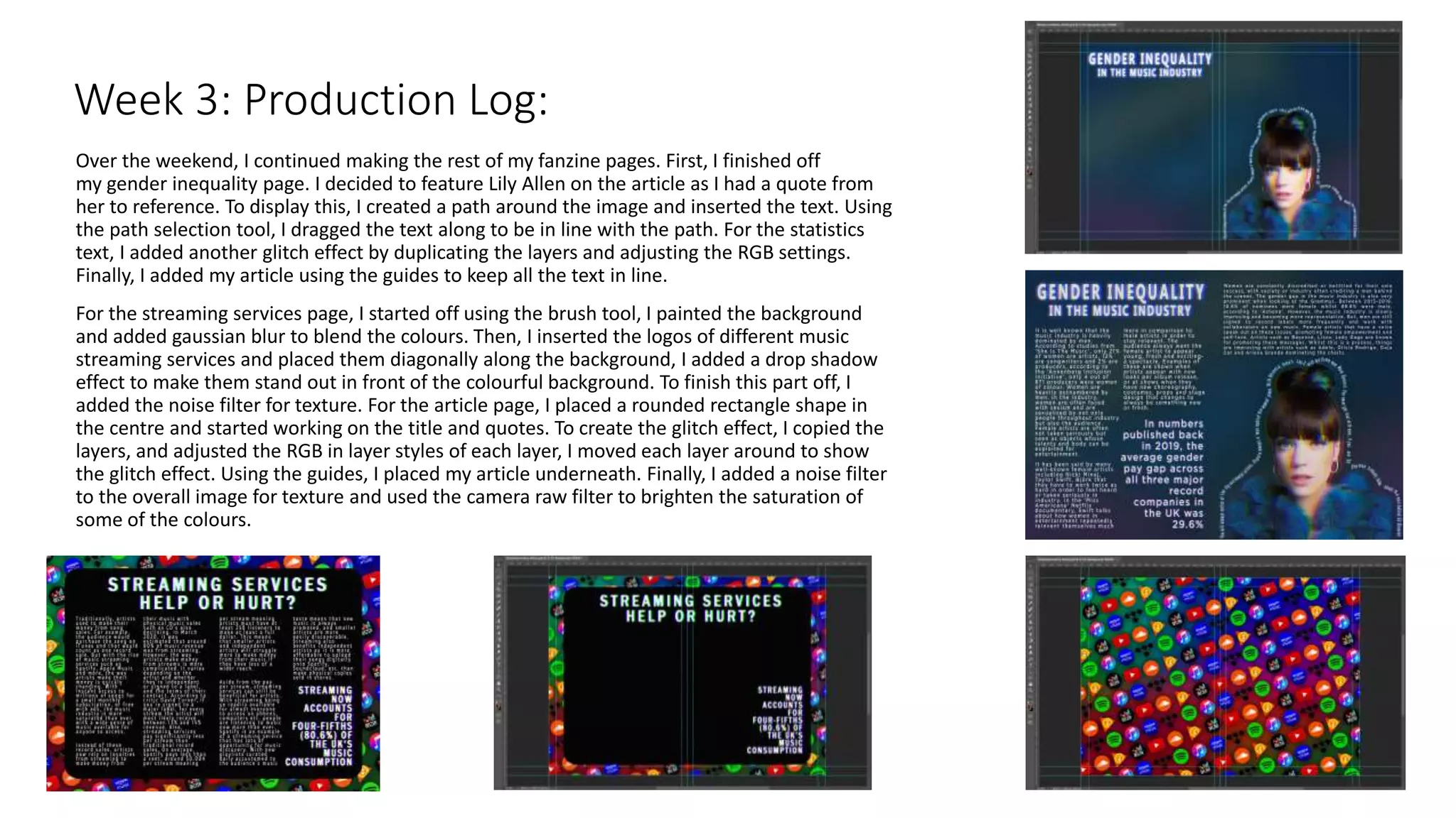 Over the weekend, I continued making the rest of my fanzine pages. First, I finished off
my gender inequality page. I decided to feature Lily Allen on the article as I had a quote from
her to reference. To display this, I created a path around the image and inserted the text. Using
the path selection tool, I dragged the text along to be in line with the path. For the statistics
text, I added another glitch effect by duplicating the layers and adjusting the RGB settings.
Finally, I added my article using the guides to keep all the text in line.
For the streaming services page, I started off using the brush tool, I painted the background
and added gaussian blur to blend the colours. Then, I inserted the logos of different music
streaming services and placed them diagonally along the background, I added a drop shadow
effect to make them stand out in front of the colourful background. To finish this part off, I
added the noise filter for texture. For the article page, I placed a rounded rectangle shape in
the centre and started working on the title and quotes. To create the glitch effect, I copied the
layers, and adjusted the RGB in layer styles of each layer, I moved each layer around to show
the glitch effect. Using the guides, I placed my article underneath. Finally, I added a noise filter
to the overall image for texture and used the camera raw filter to brighten the saturation of
some of the colours.
Week 3: Production Log:
 