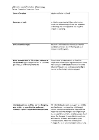 L3 Creative MediaProduction&Technology
Factual ProductionTreatmentForm
Name ofproduct Modernpolicinginthe uk
Summary of topic In thisdocumentaryIwill be exploring the
impacton moderndaypolicing andhow new
technology hashada positive andnegative
impacton policing.
Whythis topic/subject Because I am interestedinthissubjectand I
wantto learnmore about the impactsand
changesoverthe years.
What is the purpose ofthis project, or what is
the pointof it?[youcan phrase thisas a pointto
getacross, a central argument,etc]
The purpose of my project isto show the
impactson modernpolicingandhow theycould
have changedfor the better/worse.Iwantto
educate the audience onthissubject andgive
thema furtherinsightintothe subject.
Intendedaudience and how are you designing
your project to appeal to that audience –
reference stylisticchoicesand intentionshere
My intendedaudience is teenagers toa middle
agedaudience.Iam targetingmiddle aged
people predominantly because theywill have
hopefullyseenthe change inpolicingthrough
the yearsand I want to be able to educate them
aboutthe changes.Toappeal to thisaudience I
will be usingdifferenttechniquessuchas
reconstructions,interviews andactuality
footage.These documentary conventions help
 