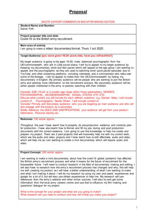 Proposal
1
DELETE SUPPORT COMMENTS IN RED AFTER WRIING SECTION
Student Name and Number:
Daniel Firth
Project proposal title and date:
Covid-19 vs the British army recruitment.
Main area of activity
I am going to make a video/ documentary format. Thurs 1 oct 2020
Target Audience [you were given 16-24 years olds, have you refined this?]
My target audience is going to be ages 16-20, male, balanced psychographic from the
UK/commonwealth, who are in c2de social status. I will try to appeal to my target audience by
Keeping my documentary short and fast paced which will appeal to the age group I am wanting to
appeal and the psychographic as they are used to watching short quick paced episodes due to
YouTube and other streaming platforms, including interviews and a commentator who talks over
some of the footage. I will try appeal to males from the UK/Commonwealth by having my
documentary in English. My primary audience will be people who are wanting to join the British
army and wanting more information on the recruitment process. My secondary audience will be
either people interested in the army or parents watching with their children.
Consider AGE (16-24 or a smaller age range within those parameters), GENDER,
PSYCHOGRAPHIC, GEODEMOGRAPHIC, SOCIAL STATUS ETC ETC.
Discuss what content you will include for each defined audience- e.g. Gender- Male; I will include
content of … Psychographic- Needs Driven: I will include content of…
Consider Primary and Secondary audience- who you are targeting as main audience and who will
also engage with the product as a secondary
Briefly reference the USES AND GRATIFICATIONS your audience will get from your product-
Information, Personal identity etc.
Rationale: 100 words approx.
Throughout the year I have learnt how to properly do pre-production evidence and correctly plan
for production. I have also learnt how to format and fill my pre, during and post production
documents with the correct evidence. I am going to use this knowledge to help me create and
prepare my project. There are 2 past projects that will massively help me with my current work,
which are the audio and video projects and I have learnt how to edit effectively audio and video
which will help me as I am wanting to create a mini documentary which will require audio and
video.
Project Concept: 200 words approx.
I am wanting to make a mini documentary about how the covid-19 global pandemic has affected
the British army’s recruitment process and what it means for the future of recruitment for the
foreseeable future. I will need to conduct research in the field of documentary making and editing, I
will also have to research how the army’s recruitment process has changed and why, this will help
me with creating my product as I will have a better understanding of what I am wanting to make
and what I am making it about. I will do my research by using my own and peers’ experiences and
google for a lot of it, but will also use others experiences to help me. My research will use
references from the army’s website and other online sources, I will also try and get some
information from the local army careers centre and use that to influence my film making and
questions/ dialogue for my project.
What is the concept for your project and what are you going to make?
What research will you need to conduct and how will it help you make your project?
 