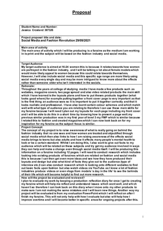 Proposal
1
Student Name and Number:
Jessica Crosland 387326
Project proposal title and date:
Social Media and Fashion Revolution 29/09/2021
Main area of activity
The main area of activity which I will be producing is a fanzine as the medium I am working
in is print and the subject will be based on the fashion industry and social media.
Target Audience
My target audience is aimed at 16-24 women this is because it relates towards how women
are portrayed in the fashion industry, and I will be talking a lot about female modelswhich
would more likely appeal to women because this could relate towards themselves.
However, I will also include social media and this specific age range are more likely using
social media every single day and may be more intrigued to know more about the effects
rather than someone older who isn’t interested in the socials.
Rationale:
Throughout the years at college of studying media I have made a few products such as
websites, magazine covers, two page spread and also video related products the main skill
which I have learned is the layouts plans and how to put theses products together (what
looks good where) for example putting together a front cover page is very important as that
is the first thing an audience sees so it is important to put it together correctly and that it
looks realistic and professional. I have also learnt certain colour schemes and which match
well with what type of audience you are relating to therefore I can use these main skills for
my fanzine because I will need t plan out my layouts for each page including my front cover
and I will be able to do this in a short time by knowing how to present a page well.my
previous similar production was in my first year of level 3 my FMP which is similar because
I related this to fashion and created magazineswhich I can now look back on for my
inspiration for my fanzine as the subject focus is similar.
Project Concept:
The concept of my project is to raise awareness of what is really going on behind the
fashion industry that no one sees and how women are treated and objectified through
social media which then also links to how I am raising awareness of the effects social
media brings to teens but also adults and how it effects many people’s mental health to
look or be a certain standard. Whilst I am doing this, I also want to give out facts to my
audience which will be related on these subjects and try get my audience involved in ways
they can help and make a change even through social media itself. I will be producing this
information on a fanzine including 12 pages. I will need to conduct research which includes
looking into existing products of fanzines which are related on fashion and social media
this is because I can then get even more ideas and see how they have produced their
layouts and design but also what kind of facts they give out to the audience (type of
interview etc.)I can also conduct research which is looking onto different websites to find
out basic facts upon fashion but also watch videos via YouTube as I know a lot of fashion
industries produce videos or even vlogs from models ‘a day in the life’ to see the behinds
of their life which will become helpful to find out more research.
How will the project be evaluated and reviewed?
I plan to evaluate my work by keeping a production reflection diary for once I get to creating
my fanzine which will help me reflect and understand issues which went well, and which
haven’t so therefore I can look back on this diary when I move onto my other products to
make sure I am not making the same mistakes and I will learn new things. Another way my
project will be evaluated is from my evaluation PowerPoint which I will reflect on after I
finish my fanzine. This will not only help with how I evaluate but also will help how I
improve overtime and I will become better in specific areasfor ongoing projects after this.
 