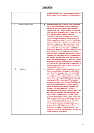 Proposal
3
look for inspiration this is something which I like to
do like looking for more quotes or existing fanzines.
3 Production (half term)  Week 3 this week will be my half term week which
will be less work that I will produce as I won’t be
able to use photoshop without being in college
therefore I am glad I am pre-planning this and I can
focus back onto my planning just to make sure I am
up to date with all my previous work and
PowerPoints I can focus on adding more into my
research for example subject research and really
finding my audience research as well. I want to also
focus on making more improvements with my other
bits like my proposal or experimentsto see what
more I can add onto this. As I will also have more
spare time in this week I think this would be the
best week to start on my interview and plan out my
interview for how I will conduct this (most likely
over the phone) once I have the interview I can also
spend the rest of the week writing up my interview
and planning out how these pages will look when it
comes to making them on my 4th week back. Whilst I
am doing all this I will still be reflecting on my work
in my journal and collecting together screenshots of
every improvements I make on when I receive my
feedback before half term.
4+5 Production  Moving onto my final week of production I want to
focus on completing my final pages which at this
point should be two pages of my interview and 4
more pages of fashion related articles as I will have
completed my social media pages this should then
add up to 12 pages in total. Coming back from half
term the first thing I will complete is putting my
interview into those pages and then putting all my
pages together which I want to use the flipbook
maker as I am having my fanzine online and not
printing it this will make it look a lot more
presentable and professional. In this last week I will
also take time to add any last improvements and
then move onto my evaluation. This will include
writing up about how my fanzine went what things I
could have done better for next time I can also add
in my reflective journal by the end of this week
which should be finished and include ,any
screenshots of my progress and how I got to m y
final outcome which will be a bonus for my
evaluation. Once I have finished all of this, I will
upload all of my work onto my blogger and also use
SlideShare for my PowerPoints.
 