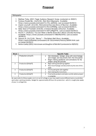 Proposal
3
Bibliography:
1. Matthew Turley (2021) Target Audience Research Survey (conducted on 29/9/21)
2. Famous People Bio. (16/5/18). Pele Short Biography. Available:
https://www.youtube.com/watch?v=7rb_JqP6hAs. Last accessed 30/09/21
3. inspire yourself. (5/1/20). Motivational Success Story of Neymar. Available:
https://www.youtube.com/watch?v=fb1vtJM96Rg. Last accessed30/09/21.
4. Daily Dose of Football. (5/9/20). Cristiano Ronaldo-Unhuman. Available:
https://www.youtube.com/watch?v=0XTy9NgSTYE . Last accessed 30/09/21
5. Paul E.T. (24/8/21). You Can Make a Netflix Style Doco About Literally Anything.
Available: https://www.youtube.com/watch?v=9BUrNe3Vhtk. Last accessed
30/09/21.
6. Sawyer.R. (31/7/18). “Bunny” – The Robert Bell Story. Available:
https://www.toffeeweb.com/season/18-19/comment/history/36994.html. Last
accessed 30/09/21
7. Barbra Caddy (2021) Interviewee anddaughterof Bob Bell (conducted on30/9/21)
Week Specific Tasks
1 Production [in/out?]  Get interviewee footage along with stock footage
and images and documents form the time period
 Begin making parallaxes and animations for the
project using old pictures.
2 Production [in/out?]  Begin editing everything together
 Must have footage and documents by the end of this
week
3 Production [in/out?]  Finish puttingthe edit together
 Start making the transitions
4 Production [in/out?]  Finalisethe product and make surethe whole project
is complete
Be aware which of those weeks are in or out of college,as you may need to plan different tasks around other
work when workingremotely. Budget for approximately 30 hours for production – which is roughly two weeks
of your in-collegetime.
 