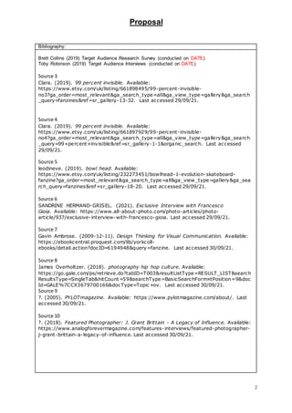 Proposal
2
Bibliography:
Brett Collins (2019) Target Audience Research Survey (conducted on DATE)
Toby Robinson (2019) Target Audience Interviews (conducted on DATE)
Source 3
Clara. (2019). 99 percent invisible. Available:
https://www.etsy.com/uk/listing/661898495/99-percent-invisible-
no3?ga_order=most_relevant&ga_search_type=all&ga_view_type=gallery&ga_search
_query=fanzines&ref=sr_gallery-13-32. Last accessed 29/09/21.
Source 4
Clara. (2019). 99 percent invisible. Available:
https://www.etsy.com/uk/listing/661897929/99-percent-invisible-
no4?ga_order=most_relevant&ga_search_type=all&ga_view_type=gallery&ga_search
_query=99+percent+invisible&ref=sr_gallery-1-1&organic_search. Last accessed
29/09/21.
Source 5
leodineve. (2019). bowl head. Available:
https://www.etsy.com/uk/listing/232273451/bowlhead-1-evolution-skateboard-
fanzine?ga_order=most_relevant&ga_search_type=all&ga_view_type=gallery&ga_sea
rch_query=fanzines&ref=sr_gallery-18-20. Last accessed 29/09/21.
Source 6
SANDRINE HERMAND-GRISEL. (2021). Exclusive Interview with Francesco
Gioia. Available: https://www.all-about-photo.com/photo-articles/photo-
article/937/exclusive-interview-with-francesco-gioia. Last accessed 29/09/21.
Source 7
Gavin Ambrose. (2009-12-11). Design Thinking for Visual Communication. Available:
https://ebookcentral.proquest.com/lib/yorkcoll-
ebooks/detail.action?docID=6194948&query=fanzine. Last accessed 30/09/21.
Source 8
James Overholtzer. (2018). photography hip hop culture. Available:
https://go.gale.com/ps/retrieve.do?tabID=T003&resultListType=RESULT_LIST&search
ResultsType=SingleTab&hitCount=59&searchType=BasicSearchForm¤tPosition=9&doc
Id=GALE%7CCX3679700166&docType=Topic +ov. Last accessed 30/09/21.
Source 9
?. (2005). PYLOTmagazine. Available: https://www.pylotmagazine.com/about/. Last
accessed 30/09/21.
Source 10
?. (2018). Featured Photographer: J. Grant Brittain - A Legacy of Influence. Available:
https://www.analogforevermagazine.com/features-interviews/featured-photographer-
j-grant-brittain-a-legacy-of-influence. Last accessed 30/09/21.
 