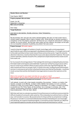 Proposal
1
Student Name and Number:
Fred Clayton 369017
Project proposal title and date:
Snaith: Cut Off
September to November
Main area of activity:
Film/ Video
Target Audience:
Late teens to late twenties. Socially conscious. Value Transparency.
Rationale:
My documentary from last year was mainly stitched together with clips so I had to learn how to
connect several disparate clips to make a coherent story. While that was an extreme example in
comparison to how this project’s production will likely turn out, it should be instructive for creating a
narrative for my end product. My first-year audio project will also influence this project as the audio
mix is an essential component to polishing any product that uses sound.
Project Concept: 200 words approx.
I wantto show the strugglesof isolationin Snaith,(andvillageswithasimilarpopulation)
specificallythe wayitaffectsyoungpeople’sdevelopmentandbehaviour.It’satough issue tosell
to the widerworlddue tohow insularmanyof these communitiescanbe.Toget thisstorythe
attentionitdeserves,Ineedtoshowhow the issuescame aboutand whatit leadstoo.Thiscould
involve interviews,statistics of youthcrime,comparisonsof pastandpresentbusroutestoand
fromsnaith, etc.
For my research of existingproducts I’ll be lookingatthe techniquesemployedbydocumentary
filmmakersbothcontemporaryandestablished.InparticularIwill be focusingonpieceswitha
focuson social issuesandtheireffectsaswell aspieces withalow-figorillafilmingstyle. My
otherresearchwill focusonmytopic itself;I’ll checkcrime stats,fundingof youthandtransport
servicesinrural areasas well astheirschool performance overthatlastfew decades. Icouldalso
create surveys thatcouldbe distributedtolocal organisations toaccesstheiropinionsonthe
issue.
What is the concept for your project and what are you going to make?
What research will you need to conduct and how will it help you make your project?
How will the project be evaluated and reviewed: 50 words approx.
I will evaluate my work with a bias towards storytelling. Documentary, I believe is a medium that
requires a purpose to be effective. It doesn’t matter whether that purpose is to turn a complex
situation to a triller (á la current Netflix’s “Making of a Murderer”) or to reflect a situation as starkly
as possible (á la The Police Tapes) all documentary has a message in someway; even if the
creators use filmmaking techniques to greater or lesser extents to communicate that message,
those fundamentals of film are never absent.
Withthat saidI plan to evaluate myproductfirstandforemostonitsabilitytocommunicate the
difficultsituationof rural youthunderausterity.If the endproductcanachieve thatina striking
way,I will consideritasuccess.My secondvectorof critique will be mycompetence inediting
the piece as I considerita essentialof effectivedocumentaryfilmmaking(are cutsmeaningful
and satisfying,are suspectstreatedwithdignity,isconsistencyof style respected,etc.) Mythird
mostimportantaspectto considerwill be the cameraworkand shotchoice as I will be
 