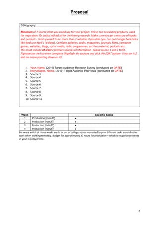 Proposal
2
Bibliography:
Minimum of 7 sources that you could use for your project. These can be existing products, used
for inspiration. Or books looked at for the theory research. Make sure you get a mixture of books
and products. Limit yourself to no more than 2 websites if possible (you can put Google Book links
like Books on Neil’s Toolbox). Consider galleries, books, magazines, journals, films, computer
games, websites, blogs, social media, radio programmes, archive material, podcasts etc.
This must include at least 2 primary sources of information- tweak Source 1 and 2 to fit.
Alphabetise the list when complete (highlight the sources and click the SORT button- it has an A-Z
and an arrow pointing down on it).
1. Your, Name. (2019) Target Audience Research Survey (conducted on DATE)
2. Interviewees, Name. (2019) Target Audience Interviews (conducted on DATE)
3. Source 3
4. Source 4
5. Source 5
6. Source 6
7. Source 7
8. Source 8
9. Source 9
10. Source 10
Week Specific Tasks
1 Production [in/out?] 
2 Production [in/out?] 
3 Production [in/out?] 
4 Production [in/out?] 
Be aware which of those weeks are in or out of college, as you may need to plan different tasks around other
work when working remotely. Budget for approximately 30 hours for production – which is roughly two weeks
of your in college time.
 