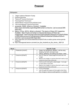 Proposal
3
Bibliography:
1. Target Audience Research Survey
2. Practice Interview
3. “Rocks off”Fanzine frontcover
4. “Cosmopolitan”frontcover
5. “RockinBones”Fanzine front andback cover
6. “the crossingboard” fanzine frontcover
7. acesarato. (2020). What is a Fanzine?. Available:
https://www.domestika.org/en/blog/3646-what-is-a-fanzine. Last accessed 20th
Sept 2021.
8. Nancy J Price. (2015). What is a fanzine? The basics of these DIY magazines.
Available: https://myria.com/what-is-a-fanzine-the-basics-of-these-diy-
magazines#:~:text=Fanzines%20cover%20a%20wide%20spectrum%20of%20idea
s%3B%20the,economic%20repression%20and%20articles%20about%20non-
mainstre. Last accessed 20th Sept 2021.
9. https://www.elle.com/culture/celebrities/a31924357/who-is-dalton-gomez-ariana-grande-
boyfriend/
10. https://arianagrande.fandom.com/wiki/Love_Me_Harder#Love_Me_Harder_.28EP.29
Week Specific Tasks
1 Production [in/out?]  Create the background designs I will be using
 Creating the front and back cover
 Taking, gathering and editing the photos I need
2 Production [in/out?]  Start to make the subjectpages fully with text and
images
 Replace any images or sections that don’t work as I go
to give me more time at the end
3 Production [in/out?]  Continue with making the subjectpages – try to get
as many done as possible
 Replace any images or sections that don’t work as I go
to give me more time at the end
4 Production [in/out?]  Finish all thepages
 Look through each page and thoroughly check them
then change or improve anythingwhere itis needed.
 